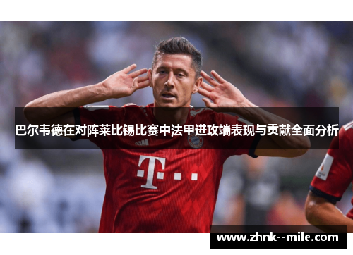 巴尔韦德在对阵莱比锡比赛中法甲进攻端表现与贡献全面分析