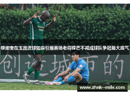 穆谢奎在玉昆进球如麻引爆赛场老将锋芒不减成球队争冠最大底气