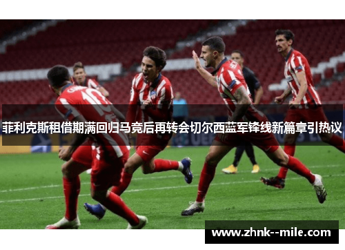 菲利克斯租借期满回归马竞后再转会切尔西蓝军锋线新篇章引热议