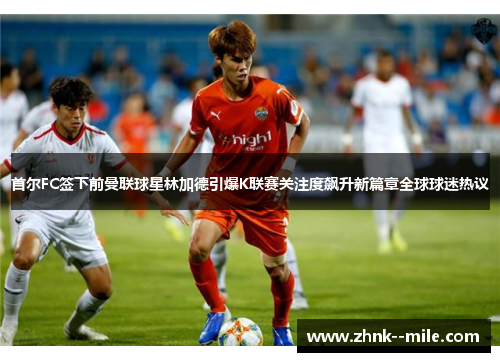 首尔FC签下前曼联球星林加德引爆K联赛关注度飙升新篇章全球球迷热议 首尔FC签下前曼联球星林加德引爆K联赛关注度飙升新篇章全球球迷热议
