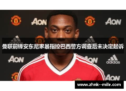 曼联前锋安东尼家暴指控巴西警方调查后未决定起诉 曼联前锋安东尼家暴指控巴西警方调查后未决定起诉